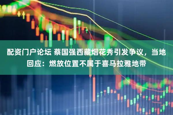 配资门户论坛 蔡国强西藏烟花秀引发争议，当地回应：燃放位置不属于喜马拉雅地带