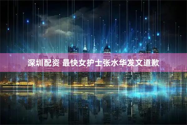 深圳配资 最快女护士张水华发文道歉