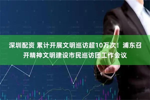 深圳配资 累计开展文明巡访超10万次！浦东召开精神文明建设市民巡访团工作会议
