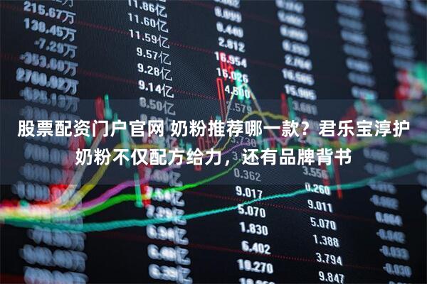 股票配资门户官网 奶粉推荐哪一款？君乐宝淳护奶粉不仅配方给力，还有品牌背书