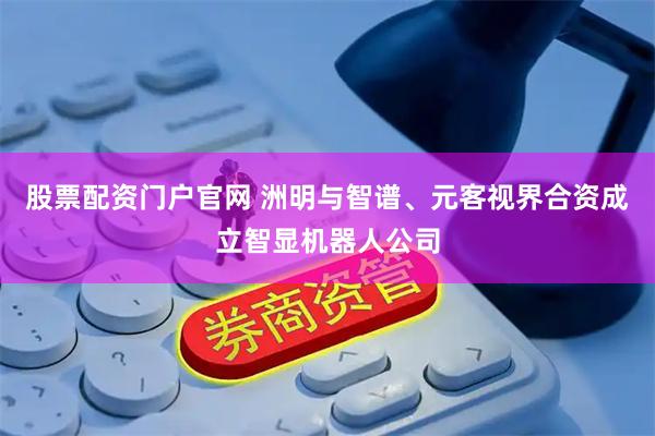 股票配资门户官网 洲明与智谱、元客视界合资成立智显机器人公司
