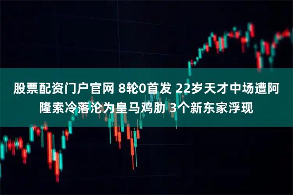 股票配资门户官网 8轮0首发 22岁天才中场遭阿隆索冷落沦为皇马鸡肋 3个新东家浮现