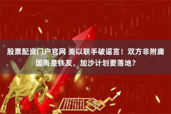 股票配资门户官网 美以联手破谣言！双方非附庸国而是铁友，加沙计划要落地？