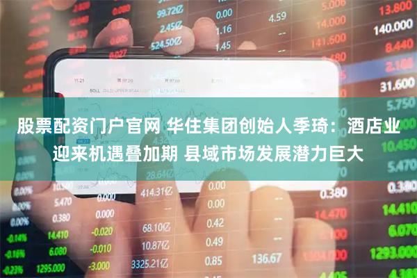 股票配资门户官网 华住集团创始人季琦：酒店业迎来机遇叠加期 县域市场发展潜力巨大