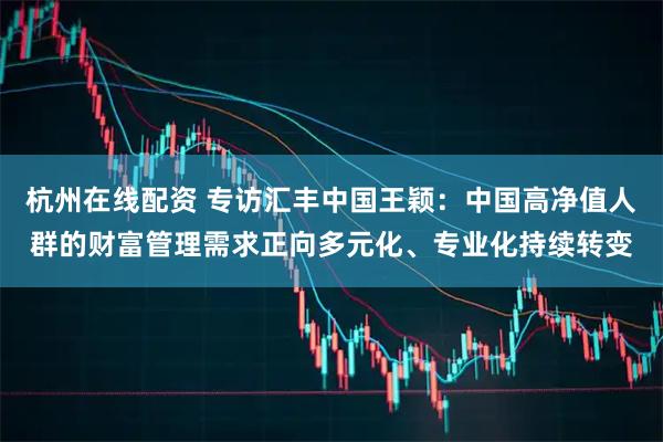 杭州在线配资 专访汇丰中国王颖：中国高净值人群的财富管理需求正向多元化、专业化持续转变