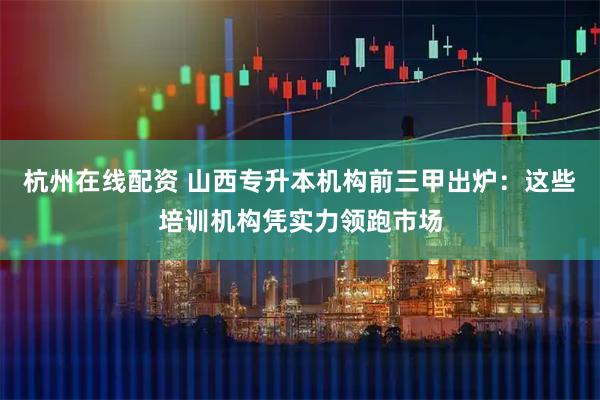 杭州在线配资 山西专升本机构前三甲出炉：这些培训机构凭实力领跑市场