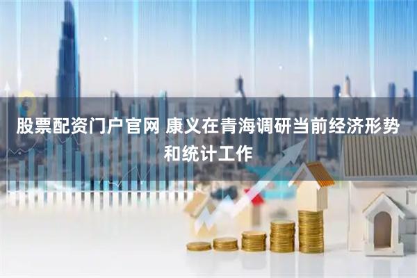 股票配资门户官网 康义在青海调研当前经济形势和统计工作