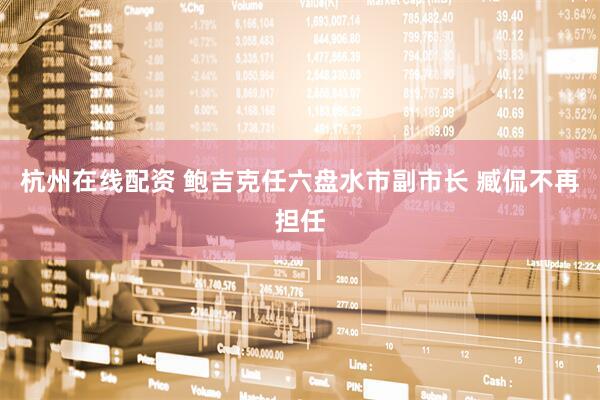 杭州在线配资 鲍吉克任六盘水市副市长 臧侃不再担任