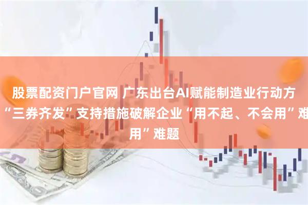 股票配资门户官网 广东出台AI赋能制造业行动方案 “三券齐发”支持措施破解企业“用不起、不会用”难题