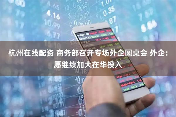 杭州在线配资 商务部召开专场外企圆桌会 外企：愿继续加大在华投入