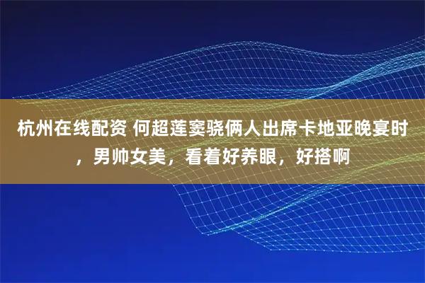 杭州在线配资 何超莲窦骁俩人出席卡地亚晚宴时，男帅女美，看着好养眼，好搭啊