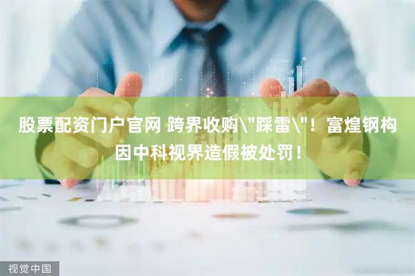 股票配资门户官网 跨界收购＂踩雷＂！富煌钢构因中科视界造假被处罚！