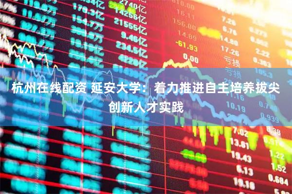 杭州在线配资 延安大学：着力推进自主培养拔尖创新人才实践