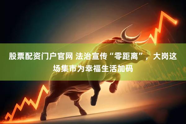 股票配资门户官网 法治宣传“零距离”，大岗这场集市为幸福生活加码