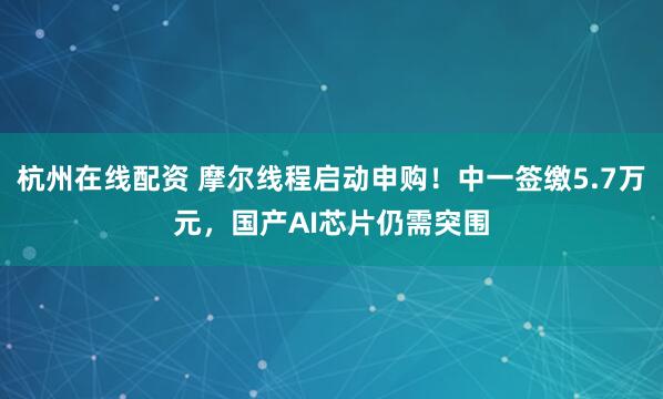 杭州在线配资 摩尔线程启动申购！中一签缴5.7万元，国产AI芯片仍需突围