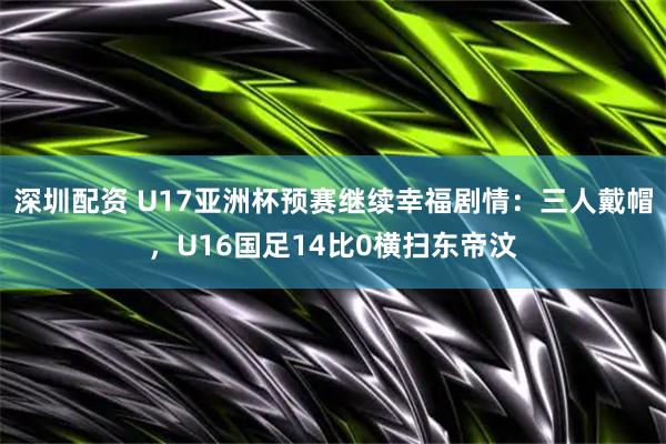 深圳配资 U17亚洲杯预赛继续幸福剧情：三人戴帽，U16国足14比0横扫东帝汶