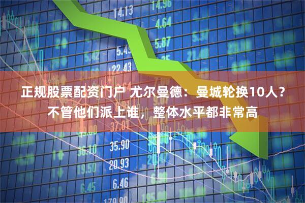 正规股票配资门户 尤尔曼德：曼城轮换10人？不管他们派上谁，整体水平都非常高