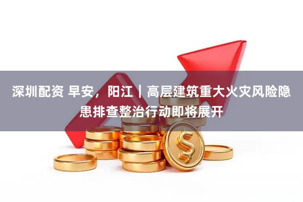 深圳配资 早安，阳江｜高层建筑重大火灾风险隐患排查整治行动即将展开