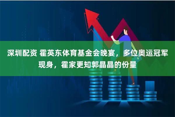 深圳配资 霍英东体育基金会晚宴，多位奥运冠军现身，霍家更知郭晶晶的份量