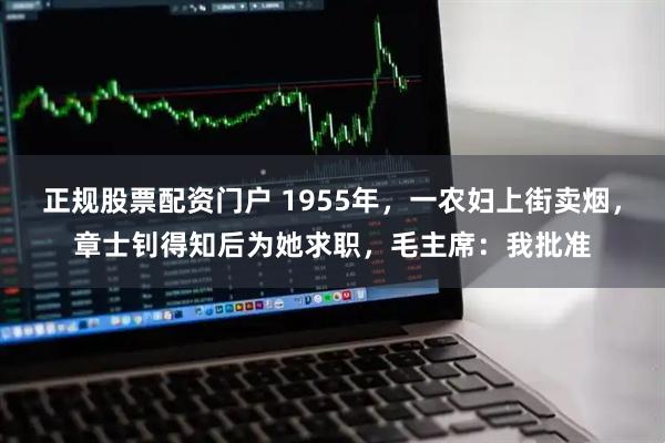 正规股票配资门户 1955年，一农妇上街卖烟，章士钊得知后为她求职，毛主席：我批准