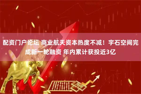 配资门户论坛 商业航天资本热度不减！宇石空间完成新一轮融资 年内累计获投近3亿