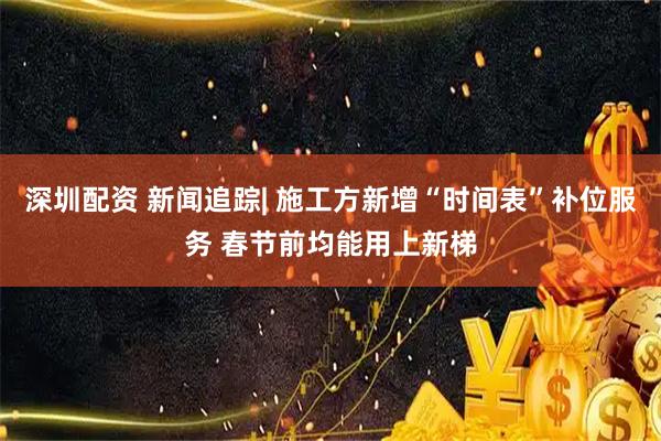 深圳配资 新闻追踪| 施工方新增“时间表”补位服务 春节前均能用上新梯