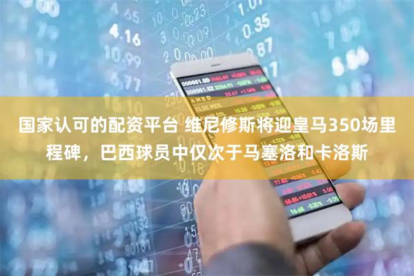 国家认可的配资平台 维尼修斯将迎皇马350场里程碑，巴西球员中仅次于马塞洛和卡洛斯