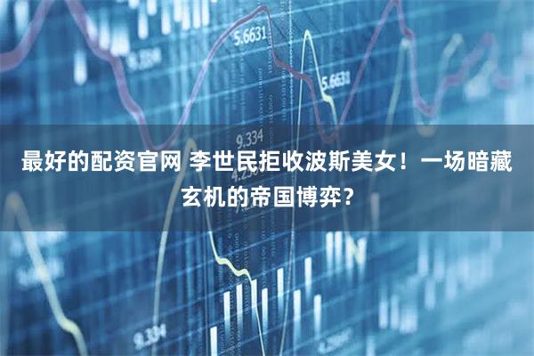 最好的配资官网 李世民拒收波斯美女！一场暗藏玄机的帝国博弈？