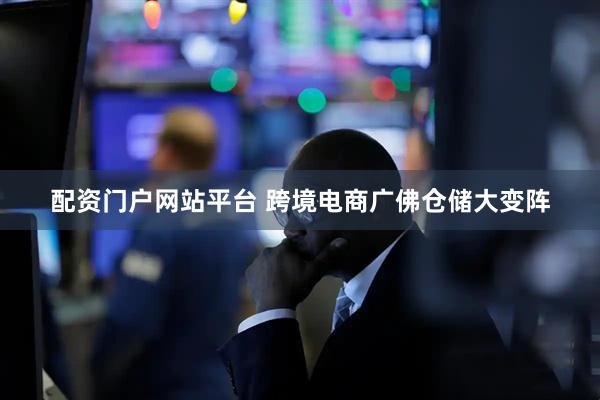 配资门户网站平台 跨境电商广佛仓储大变阵