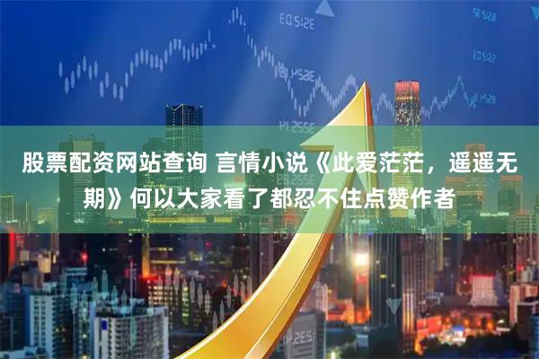 股票配资网站查询 言情小说《此爱茫茫，遥遥无期》何以大家看了都忍不住点赞作者