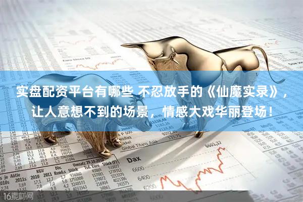 实盘配资平台有哪些 不忍放手的《仙魔实录》，让人意想不到的场景，情感大戏华丽登场！