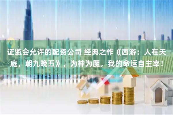证监会允许的配资公司 经典之作《西游：人在天庭，朝九晚五》，为神为魔，我的命运自主宰！