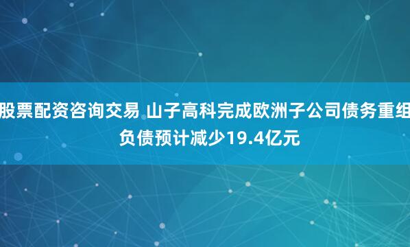 股票配资咨询交易 山子高科完成欧洲子公司债务重组  负债预计减少19.4亿元