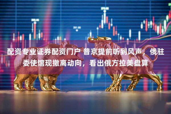 配资专业证券配资门户 普京提前听到风声，俄驻委使馆现撤离动向，看出俄方拉美盘算