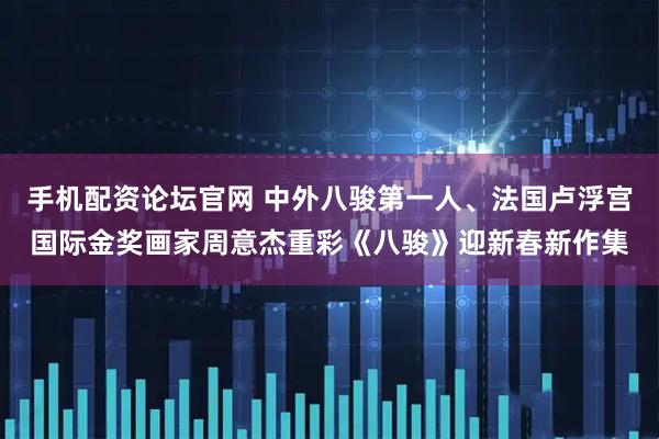 手机配资论坛官网 中外八骏第一人、法国卢浮宫国际金奖画家周意杰重彩《八骏》迎新春新作集