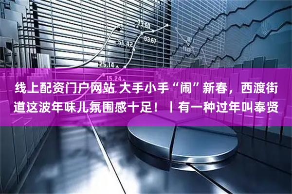 线上配资门户网站 大手小手“闹”新春，西渡街道这波年味儿氛围感十足！丨有一种过年叫奉贤