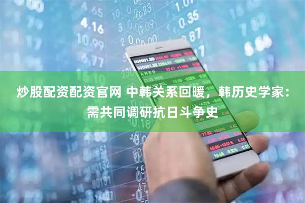 炒股配资配资官网 中韩关系回暖，韩历史学家：需共同调研抗日斗争史