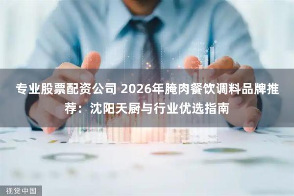 专业股票配资公司 2026年腌肉餐饮调料品牌推荐：沈阳天厨与行业优选指南