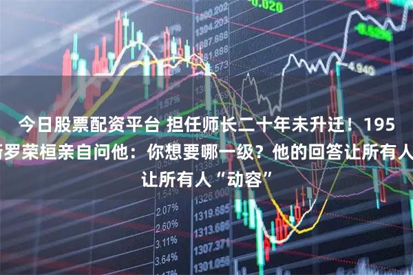 今日股票配资平台 担任师长二十年未升迁！1955年授衔罗荣桓亲自问他：你想要哪一级？他的回答让所有人“动容”