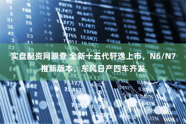 实盘配资网眼查 全新十五代轩逸上市，N6/N7推新版本，东风日产四车齐发