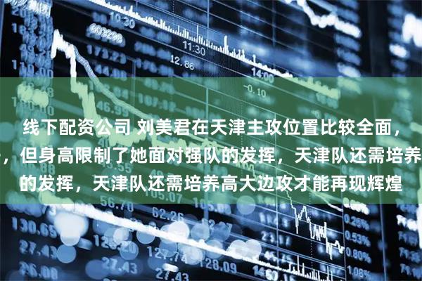 线下配资公司 刘美君在天津主攻位置比较全面，打球有激情也肯动脑子，但身高限制了她面对强队的发挥，天津队还需培养高大边攻才能再现辉煌