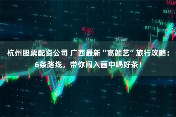 杭州股票配资公司 广西最新“高颜艺”旅行攻略：6条路线，带你闯入画中喝好茶！