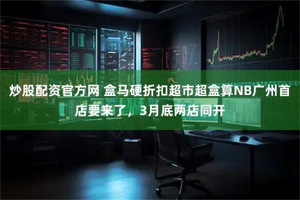炒股配资官方网 盒马硬折扣超市超盒算NB广州首店要来了，3月底两店同开