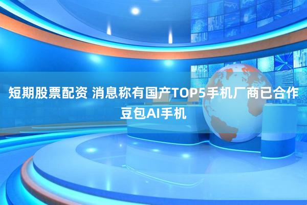 短期股票配资 消息称有国产TOP5手机厂商已合作豆包AI手机