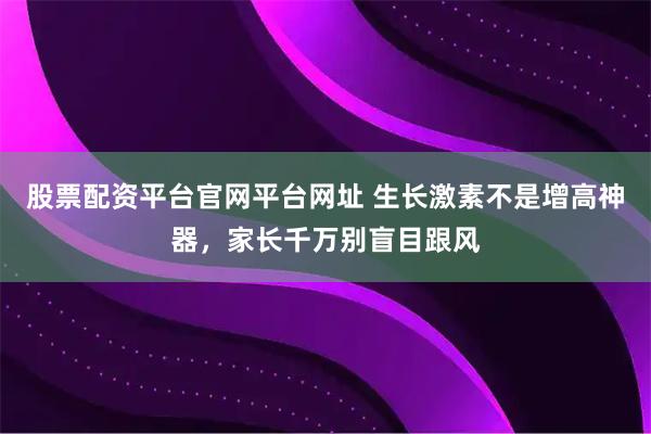 股票配资平台官网平台网址 生长激素不是增高神器，家长千万别盲目跟风