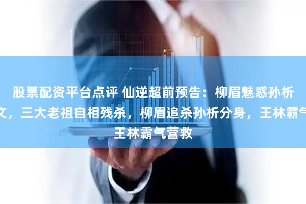 股票配资平台点评 仙逆超前预告：柳眉魅惑孙析赵传文，三大老祖自相残杀，柳眉追杀孙析分身，王林霸气营救