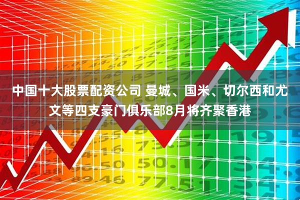 中国十大股票配资公司 曼城、国米、切尔西和尤文等四支豪门俱乐部8月将齐聚香港