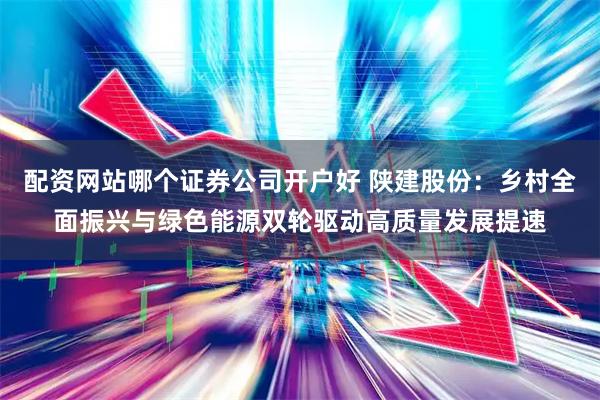 配资网站哪个证券公司开户好 陕建股份：乡村全面振兴与绿色能源双轮驱动高质量发展提速